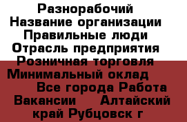Разнорабочий › Название организации ­ Правильные люди › Отрасль предприятия ­ Розничная торговля › Минимальный оклад ­ 30 000 - Все города Работа » Вакансии   . Алтайский край,Рубцовск г.